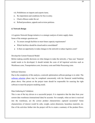 viii. Prohibitions on imports and exports items.
ix. Re-importation and conditions for free re-entry.
x. Check offences under the act
xi. Refund procedures, appeals and revision petitions.
d. Network Design
A Logistics Network Design initiative is a strategic analysis of entire supply chain.
Some of the strategic questions are:
• To ensure enough facilities to meet future capacity requirements?
• Which facilities should be closed and/or consolidated?
• Is there an opportunity to make changes to the network to reduce logistics costs?
Develop the Current Financial Model:
Before making sensible decisions on what changes to make the network, a ‘base case’ financial
model needs to be developed. It should include the costs of all logistical activities such as
Warehouse costs, Transportation costs, Inventory costs and Order Processing costs.
Software Selection:
Due to the complexity of this analysis, a network optimization software package is in order. The
software selection phase may be completed concurrently with the financial model-building
phase above. One person on the project team should be responsible for sourcing the right
software to meet the projects modeling needs.
Data Gathering & Validation:
This is one of the key drivers to a successful project. It is imperative that the data from your
current data warehouse (transactional data) be accurate. For example, when an item is received
into the warehouse, are the correct product characteristics captured accurately? Some
characteristics of interest would be cube, weight, carton dimension, hazardous materials, etc.
One of the activities further into the project will be to create a summary of the product flows.
18
 