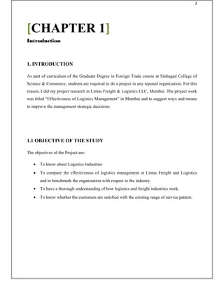 1. INTRODUCTION
As part of curriculum of the Graduate Degree in Foreign Trade course at Sinhagad College of
Science & Commerce, students are required to do a project in any reputed organization. For this
reason, I did my project research in Lintas Freight & Logistics LLC, Mumbai. The project work
was titled “Effectiveness of Logistics Management” in Mumbai and to suggest ways and means
to improve the management strategic decisions.
1.1 OBJECTIVE OF THE STUDY
The objectives of the Project are:
• To know about Logistics Industries
• To compare the effectiveness of logistics management at Lintas Freight and Logistics
and to benchmark the organization with respect to the industry.
• To have a thorough understanding of how logistics and freight industries work.
• To know whether the customers are satisfied with the existing range of service pattern.
[CHAPTER 1]
Introduction
2
 