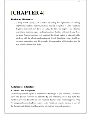 Activity Based Costing (ABC) method of costing the organization can identify
unprofitable warehouse practices, other cost measures in logistics. If Lintas Freight and
Logistics implement cost based on ABC, the firm can improve and eliminate
unprofitable situations, improve and implement new facilities with much broader focus
on future. To any organization cost reduction is the ultimate method to get a much wider
profit. As with the help of questionnaires and through formal interviews with officials
not many organizations have this generally. All organizations will be implementing the
cost method within the near future.
4. Review of Literature
a. Demand Chain Management
Understanding demand requires a comprehensive knowledge of your customers, You should
know what products / services are demanded by your customers; how do they make their
purchases, how often they order and what constraints they face on the purchasing process. Very
few companies have mastered this concept. Lintas Freight and Logistics was able to know all
the above concepts through considerable focus into customer needs and grievances.
[CHAPTER 4]
Review of Literature
23
 