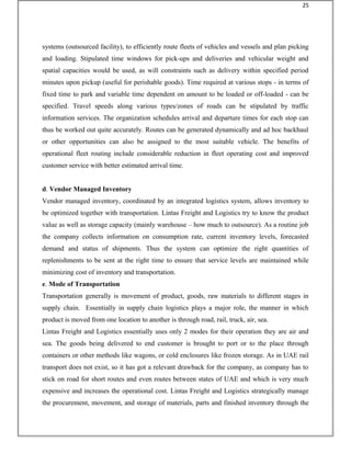 systems (outsourced facility), to efficiently route fleets of vehicles and vessels and plan picking
and loading. Stipulated time windows for pick-ups and deliveries and vehicular weight and
spatial capacities would be used, as will constraints such as delivery within specified period
minutes upon pickup (useful for perishable goods). Time required at various stops - in terms of
fixed time to park and variable time dependent on amount to be loaded or off-loaded - can be
specified. Travel speeds along various types/zones of roads can be stipulated by traffic
information services. The organization schedules arrival and departure times for each stop can
thus be worked out quite accurately. Routes can be generated dynamically and ad hoc backhaul
or other opportunities can also be assigned to the most suitable vehicle. The benefits of
operational fleet routing include considerable reduction in fleet operating cost and improved
customer service with better estimated arrival time.
d. Vendor Managed Inventory
Vendor managed inventory, coordinated by an integrated logistics system, allows inventory to
be optimized together with transportation. Lintas Freight and Logistics try to know the product
value as well as storage capacity (mainly warehouse – how much to outsource). As a routine job
the company collects information on consumption rate, current inventory levels, forecasted
demand and status of shipments. Thus the system can optimize the right quantities of
replenishments to be sent at the right time to ensure that service levels are maintained while
minimizing cost of inventory and transportation.
e. Mode of Transportation
Transportation generally is movement of product, goods, raw materials to different stages in
supply chain. Essentially in supply chain logistics plays a major role, the manner in which
product is moved from one location to another is through road, rail, truck, air, sea.
Lintas Freight and Logistics essentially uses only 2 modes for their operation they are air and
sea. The goods being delivered to end customer is brought to port or to the place through
containers or other methods like wagons, or cold enclosures like frozen storage. As in UAE rail
transport does not exist, so it has got a relevant drawback for the company, as company has to
stick on road for short routes and even routes between states of UAE and which is very much
expensive and increases the operational cost. Lintas Freight and Logistics strategically manage
the procurement, movement, and storage of materials, parts and finished inventory through the
25
 