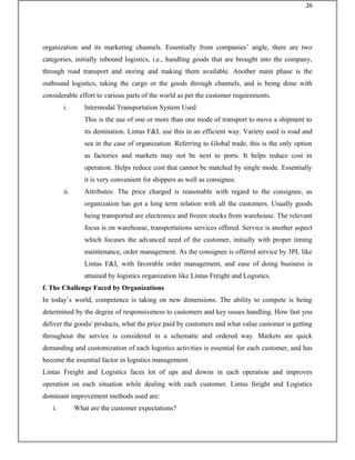 organization and its marketing channels. Essentially from companies’ angle, there are two
categories, initially inbound logistics, i.e., handling goods that are brought into the company,
through road transport and storing and making them available. Another main phase is the
outbound logistics, taking the cargo or the goods through channels, and is being done with
considerable effort to various parts of the world as per the customer requirements.
i. Intermodal Transportation System Used
This is the use of one or more than one mode of transport to move a shipment to
its destination. Lintas F&L use this in an efficient way. Variety used is road and
sea in the case of organization. Referring to Global trade, this is the only option
as factories and markets may not be next to ports. It helps reduce cost in
operation. Helps reduce cost that cannot be matched by single mode. Essentially
it is very convenient for shippers as well as consignee.
ii. Attributes: The price charged is reasonable with regard to the consignee, as
organization has got a long term relation with all the customers. Usually goods
being transported are electronics and frozen stocks from warehouse. The relevant
focus is on warehouse, transportations services offered. Service is another aspect
which focuses the advanced need of the customer, initially with proper timing
maintenance, order management. As the consignee is offered service by 3PL like
Lintas F&L with favorable order management, and ease of doing business is
attained by logistics organization like Lintas Freight and Logistics.
f. The Challenge Faced by Organizations
In today’s world, competence is taking on new dimensions. The ability to compete is being
determined by the degree of responsiveness to customers and key issues handling. How fast you
deliver the goods/ products, what the price paid by customers and what value customer is getting
throughout the service is considered in a schematic and ordered way. Markets are quick
demanding and customization of each logistics activities is essential for each customer, and has
become the essential factor in logistics management.
Lintas Freight and Logistics faces lot of ups and downs in each operation and improves
operation on each situation while dealing with each customer. Lintas freight and Logistics
dominant improvement methods used are:
i. What are the customer expectations?
26
 