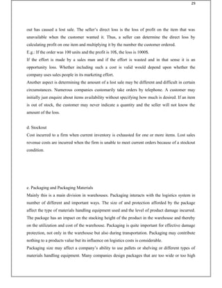 out has caused a lost sale. The seller’s direct loss is the loss of profit on the item that was
unavailable when the customer wanted it. Thus, a seller can determine the direct loss by
calculating profit on one item and multiplying it by the number the customer ordered.
E.g.: If the order was 100 units and the profit is 10$, the loss is 1000$.
If the effort is made by a sales man and if the effort is wasted and in that sense it is an
opportunity loss. Whether including such a cost is valid would depend upon whether the
company uses sales people in its marketing effort.
Another aspect is determining the amount of a lost sale may be different and difficult in certain
circumstances. Numerous companies customarily take orders by telephone. A customer may
initially just enquire about items availability without specifying how much is desired. If an item
is out of stock, the customer may never indicate a quantity and the seller will not know the
amount of the loss.
d. Stockout
Cost incurred to a firm when current inventory is exhausted for one or more items. Lost sales
revenue costs are incurred when the firm is unable to meet current orders because of a stockout
condition.
e. Packaging and Packaging Materials
Mainly this is a main division in warehouses. Packaging interacts with the logistics system in
number of different and important ways. The size of and protection afforded by the package
affect the type of materials handling equipment used and the level of product damage incurred.
The package has an impact on the stacking height of the product in the warehouse and thereby
on the utilization and cost of the warehouse. Packaging is quite important for effective damage
protection, not only in the warehouse but also during transportation. Packaging may contribute
nothing to a products value but its influence on logistics costs is considerable.
Packaging size may affect a company’s ability to use pallets or shelving or different types of
materials handling equipment. Many companies design packages that are too wide or too high
29
 