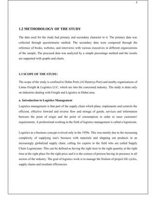 1.2 METHODOLOGY OF THE STUDY
The data used for the study had primary and secondary character to it. The primary data was
collected through questionnaire method. The secondary data were composed through the
reference of books, websites, and interviews with various executives in different organizations
of the sample. The procured data was analyzed by a simple percentage method and the results
are supported with graphs and charts.
1.3 SCOPE OF THE STUDY:
The scope of the study is confined to Dubai Ports (Al Hamriya Port) and nearby organizations of
Lintas Freight & Logistics LLC, which are into the concerned industry. The study is done only
on industries dealing with Freight and Logistics in Dubai area.
a. Introduction to Logistics Management
Logistics management is that part of the supply chain which plans, implements and controls the
efficient, effective forward and reverse flow and storage of goods, services and information
between the point of origin and the point of consumption in order to meet customers'
requirements. A professional working in the field of logistics management is called a logistician.
Logistics as a business concept evolved only in the 1950s. This was mainly due to the increasing
complexity of supplying one's business with materials and shipping out products in an
increasingly globalized supply chain, calling for experts in the field who are called Supply
Chain Logisticians. This can be defined as having the right item in the right quantity at the right
time at the right place for the right price and it is the science of process having its presence in all
sectors of the industry. The goal of logistics work is to manage the fruition of project life cycles,
supply chains and resultant efficiencies.
3
 