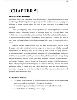 for efficient use of either a warehouse or transportation carrier. So, coordinating packaging with
warehousing and with transportation is quite important. We need to note, poor packaging can
contribute to higher handling charges and result in lower future sales if the goods arrived
damaged.
Two types of packing exist: consumer packaging and industrial packaging. Consumer
packaging provides information important in selling the product. i.e. giving the product most
visibility when it comes with others on the retail shelf. On the other hand industrial packaging is
of primary concern to the logistics. The packaging protects goods that a company will move to
store in the warehouse and also permits the company the effective use of transportation vehicle
space.
Materials generally used in previous years was wood and other harder materials for no
breakage, but it added considerable shipping weight to the transport and it further increased
transportation cost. Generally new era has come up with efficient packaging materials,
organization nowadays use most cost effective packaging with focus on security and minimizing
cost. Cushioning materials protect the product from shock, vibration, and surface damage during
handling. Cushioning materials include shrink wrap, air bubble cushioning, cellulose wadding,
and plastics. Companies often use shrink wrap for consumer packaged goods. Packaging also
helped reduce pilferage and product tampering in warehouse and during transport. Air bubble
cushioning is made of plastic sheets that contain air pockets. There are other factors while
considering packaging they are environmental protection. They are considered in situations of
perishable items like food and drugs.
5.1 Objective of the Study:
• To compare the effectiveness of logistics management at Lintas Freight and Logistics
and to bench mark the organization with respect to the industry.
• To have a thorough understanding of how logistics and freight industries work.
• To identify the drivers behind Logistics and Freight.
[CHAPTER 5]
Research Methodology
30
 