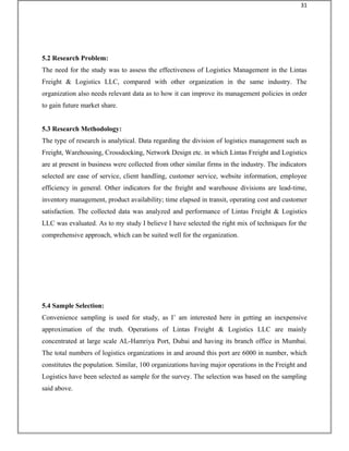 5.2 Research Problem:
The need for the study was to assess the effectiveness of Logistics Management in the Lintas
Freight & Logistics LLC, compared with other organization in the same industry. The
organization also needs relevant data as to how it can improve its management policies in order
to gain future market share.
5.3 Research Methodology:
The type of research is analytical. Data regarding the division of logistics management such as
Freight, Warehousing, Crossdocking, Network Design etc. in which Lintas Freight and Logistics
are at present in business were collected from other similar firms in the industry. The indicators
selected are ease of service, client handling, customer service, website information, employee
efficiency in general. Other indicators for the freight and warehouse divisions are lead-time,
inventory management, product availability; time elapsed in transit, operating cost and customer
satisfaction. The collected data was analyzed and performance of Lintas Freight & Logistics
LLC was evaluated. As to my study I believe I have selected the right mix of techniques for the
comprehensive approach, which can be suited well for the organization.
5.4 Sample Selection:
Convenience sampling is used for study, as I’ am interested here in getting an inexpensive
approximation of the truth. Operations of Lintas Freight & Logistics LLC are mainly
concentrated at large scale AL-Hamriya Port, Dubai and having its branch office in Mumbai.
The total numbers of logistics organizations in and around this port are 6000 in number, which
constitutes the population. Similar, 100 organizations having major operations in the Freight and
Logistics have been selected as sample for the survey. The selection was based on the sampling
said above.
31
 