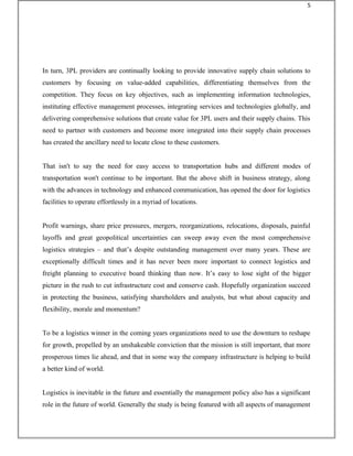 In turn, 3PL providers are continually looking to provide innovative supply chain solutions to
customers by focusing on value-added capabilities, differentiating themselves from the
competition. They focus on key objectives, such as implementing information technologies,
instituting effective management processes, integrating services and technologies globally, and
delivering comprehensive solutions that create value for 3PL users and their supply chains. This
need to partner with customers and become more integrated into their supply chain processes
has created the ancillary need to locate close to these customers.
That isn't to say the need for easy access to transportation hubs and different modes of
transportation won't continue to be important. But the above shift in business strategy, along
with the advances in technology and enhanced communication, has opened the door for logistics
facilities to operate effortlessly in a myriad of locations.
Profit warnings, share price pressures, mergers, reorganizations, relocations, disposals, painful
layoffs and great geopolitical uncertainties can sweep away even the most comprehensive
logistics strategies – and that’s despite outstanding management over many years. These are
exceptionally difficult times and it has never been more important to connect logistics and
freight planning to executive board thinking than now. It’s easy to lose sight of the bigger
picture in the rush to cut infrastructure cost and conserve cash. Hopefully organization succeed
in protecting the business, satisfying shareholders and analysts, but what about capacity and
flexibility, morale and momentum?
To be a logistics winner in the coming years organizations need to use the downturn to reshape
for growth, propelled by an unshakeable conviction that the mission is still important, that more
prosperous times lie ahead, and that in some way the company infrastructure is helping to build
a better kind of world.
Logistics is inevitable in the future and essentially the management policy also has a significant
role in the future of world. Generally the study is being featured with all aspects of management
5
 