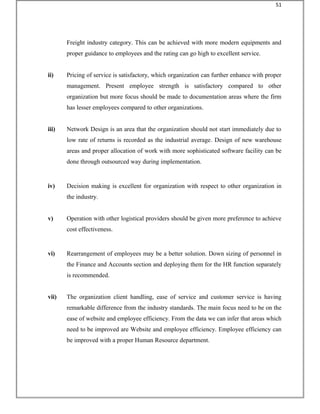 Freight industry category. This can be achieved with more modern equipments and
proper guidance to employees and the rating can go high to excellent service.
ii) Pricing of service is satisfactory, which organization can further enhance with proper
management. Present employee strength is satisfactory compared to other
organization but more focus should be made to documentation areas where the firm
has lesser employees compared to other organizations.
iii) Network Design is an area that the organization should not start immediately due to
low rate of returns is recorded as the industrial average. Design of new warehouse
areas and proper allocation of work with more sophisticated software facility can be
done through outsourced way during implementation.
iv) Decision making is excellent for organization with respect to other organization in
the industry.
v) Operation with other logistical providers should be given more preference to achieve
cost effectiveness.
vi) Rearrangement of employees may be a better solution. Down sizing of personnel in
the Finance and Accounts section and deploying them for the HR function separately
is recommended.
vii) The organization client handling, ease of service and customer service is having
remarkable difference from the industry standards. The main focus need to be on the
ease of website and employee efficiency. From the data we can infer that areas which
need to be improved are Website and employee efficiency. Employee efficiency can
be improved with a proper Human Resource department.
51
 
