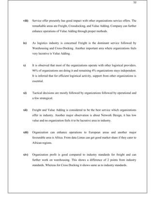 viii) Service offer presently has good impact with other organizations service offers. The
remarkable areas are Freight, Crossdocking, and Value Adding. Company can further
enhance operations of Value Adding through proper methods.
ix) As logistics industry is concerned Freight is the dominant service followed by
Warehousing and Cross-Docking. Another important area where organizations feels
very lucrative is Value Adding .
x) It is observed that most of the organizations operate with other logistical providers.
96% of organizations are doing it and remaining 4% organizations stays independent.
It is inferred that for efficient logistical activity, support from other organizations is
essential.
xi) Tactical decisions are mostly followed by organizations followed by operational and
a few strategical.
xii) Freight and Value Adding is considered to be the best service which organizations
offer in industry. Another major observation is about Network Design, it has low
value and no organization feels it to be lucrative area in industry.
xiii) Organization can enhance operations to European areas and another major
favourable area is Africa. From data Lintas can get good market share if they cater to
African regions.
xiv) Organization profit is good compared to industry standards for freight and can
further work on warehousing. This shows a difference of 2 points from industry
standards. Whereas for Cross Docking it shows same as to industry standards.
52
 