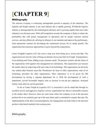The universe everyday is witnessing unimaginable growth in majority of the industries. The
logistics and freight industry is one such industry that is rapidly growing. Worldwide logistics
industry is distinguished by fast technological advances and is growing rapidly than most other
industries over the past years. With stiff competition around, the company is likely to reduce the
profitability But with proper management of operations and by proper customer desired
services, and also effectively utilizing its alliances it can maintain and improve the performance.
Joint operational ventures for developing the customized services for its steady growth. The
organization has enormous opportunities to grow beyond the expectations.
Lintas Freight& Logistics LLC has come a long way from being just a service provider. The
organization now has the value of being an ultimate service provider for Freight, Transportation,
Cross-docking and Value Adding as per customer needs. The present scenario and the future of
the organization with regard to the management are satisfactory. The organization can increase
the market share by improving with more state of art technology. The organization can diversify
into related other business areas like Warehouses for lease to other organizations, state of art
technology providers for other organizations. More importance is to be given for HR
development by having a separate department for it. With the development of such a
department, several favourable impacts such as increase in out put per employee, increased
loyalty, team spirit etc can be generated.
As far as Lintas Freight & Logistics LLC is concerned it can be stated that through its
excellent service and aggressive logistics service, organization has shown a noticeable increase
in the market share. However, there are some areas where the company is not at the top-most
position but it can certainly gear up in the near future and is committed to acquire that spot. On
implementation of the above recommendations, the management can lead Lintas to the top most
position when bench marked in the coming years.
Bibliography
[CHAPTER 9]
Bibliography
55
 