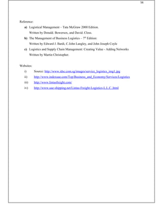 Reference:
a) Logistical Management – Tata McGraw 2000 Edition.
Written by Donald. Bowersox, and David. Closs.
b) The Management of Business Logistics – 7th
Edition:
Written by Edward J. Bardi, C.John Langley, and John Joseph Coyle
c) Logistics and Supply Chain Management: Creating Value - Adding Networks
Written by Martin Christopher.
Websites:
i) Source: http://www.idsc.com.sg/images/service_logistics_img1.jpg
ii) http://www.indexuae.com/Top/Business_and_Economy/Services/Logistics
iii) http://www.lintasfreight.com/
iv) http://www.uae-shipping.net/Lintas-Freight-Logistics-L.L.C..html
56
 