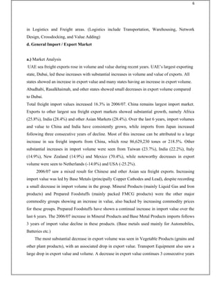 in Logistics and Freight areas. (Logistics include Transportation, Warehousing, Network
Design, Crossdocking, and Value Adding)
d. General Import / Export Market
a.) Market Analysis
UAE sea freight exports rose in volume and value during recent years. UAE’s largest exporting
state, Dubai, led these increases with substantial increases in volume and value of exports. All
states showed an increase in export value and many states having an increase in export volume.
Abudhabi, Rasalkhaimah, and other states showed small decreases in export volume compared
to Dubai.
Total freight import values increased 16.3% in 2006/07. China remains largest import market.
Exports to other largest sea freight export markets showed substantial growth, namely Africa
(25.8%), India (28.4%) and other Asian Markets (28.4%). Over the last 6 years, import volumes
and value to China and India have consistently grown, while imports from Japan increased
following three consecutive years of decline. Most of this increase can be attributed to a large
increase in sea freight imports from China, which rose 86,629,230 tones or 218.5%. Other
substantial increases in import volume were seen from Taiwan (23.7%), India (22.2%), Italy
(14.9%), New Zealand (14.9%) and Mexico (70.4%), while noteworthy decreases in export
volume were seen to Netherlands (-14.0%) and USA (-25.2%).
2006/07 saw a mixed result for Chinese and other Asian sea freight exports. Increasing
import value was led by Base Metals (principally Copper Cathodes and Lead), despite recording
a small decrease in import volume in the group. Mineral Products (mainly Liquid Gas and Iron
products) and Prepared Foodstuffs (mainly packed FMCG products) were the other major
commodity groups showing an increase in value, also backed by increasing commodity prices
for these groups. Prepared Foodstuffs have shown a continual increase in import value over the
last 6 years. The 2006/07 increase in Mineral Products and Base Metal Products imports follows
3 years of import value decline in these products. (Base metals used mainly for Automobiles,
Batteries etc.)
The most substantial decrease in export volume was seen in Vegetable Products (grains and
other plant products), with an associated drop in export value. Transport Equipment also saw a
large drop in export value and volume. A decrease in export value continues 3 consecutive years
6
 