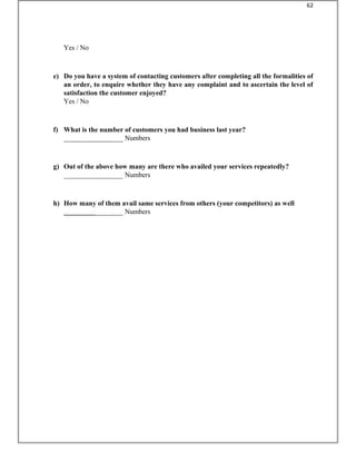Yes / No
e) Do you have a system of contacting customers after completing all the formalities of
an order, to enquire whether they have any complaint and to ascertain the level of
satisfaction the customer enjoyed?
Yes / No
f) What is the number of customers you had business last year?
_________________ Numbers
g) Out of the above how many are there who availed your services repeatedly?
_________________ Numbers
h) How many of them avail same services from others (your competitors) as well
_________________ Numbers
62
 