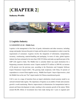 2. Logistics Industry
2.1 LOGISTICS (UAE - Middle East)
Logistics is the management of the flow of goods, information and other resources, including
energy and people, between the point of origin and the point of consumption in order to meet the
requirements of consumers. Logistics involve the integration of information, transportation,
inventory, warehousing, material-handling and packaging. In terms of value, global logistics
industry has been estimated to be more than USD 235 billion and make up significant part of the
GDP with regard to India. The Middle East is currently India's top export destination for a
burgeoning consumer electronics sector. Exports reached $175 million in 2005-06, an increase
of 96 percent over the previous year, according to the Electronics and Computer Software
Export Promotion Council (ESC). The growing trade reciprocity with China, 63 percent of
respondents to a recent China supplier survey, Middle East Export / Import Opportunities, cited
the Middle East as the next "hot" import market for Chinese-manufactured goods.
UAE is now in a stage of transition from an import substitution closed economy model to an
outward oriented trade regime. The importance of logistics as an enabler of trade and economic
growth is worth mentioning. Massive improvement in infrastructure for transportation leads to
present and future development in trade, resulting in the economic growth of the nation. While
around Dh.200, billion of investments have been made during last 5 years to augment port
[CHAPTER 2]
Industry Profile
8
 