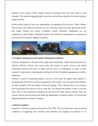 facilities in the country (UAE), equally massive investments have also been made in road
networks. The logistics/shipping/freight sector has received keen attention from both investors
and government.
On the positive point of view, new opportunities are opening up for the sector. Trade volumes
both overseas and inland are growing very fast. The pace of growth in the specialized sectors
like Liquid Natural Gas (LNG), Containers, Goods, Electronic Equipments etc. are
comparatively much higher. Integrated logistics and multimode transportation are opening up
new business for logistics/ shipping companies.
2.2 Logistics Management and Logistics Management Software
Logistics management is that part of the supply chain which plans, implements and controls the
efficient, effective forward and reverse flow and storage of goods, services and related
information between the point of origin and the point of consumption in order to meet
customers' requirements. A professional working in the field of logistics management is called a
logistician.
Software is used for automating logistics activities which helps the supply chain industry in
automating the work flow as well as management of the system. Very few generalized software
are only available in the new market in the said topology. This is because there is no common
rule to generalize the system as well as work flow even though the practice is more or less the
same. Most of the commercial companies do use one or the other custom solution. There are
various software that are being used within the departments of logistics mainly in Conventional
Departments and for Container Trucking.
a. Business Logistics
Logistics as a business concept evolved only in the 1950s. This was mainly due to the increasing
complexity of supplying one's business with materials and shipping out products in an
9
 