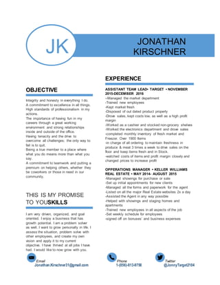 Email Phone Twitter
Jonathan.Kirschner31@gmail.com 1-(856)-813-9758 @JonnyTarget2104
JK
OBJECTIVE
Integrity and honesty in everything I do.
A commitment to excellence in all things.
High standards of professionalism in my
actions.
The importance of having fun in my
careers through a great working
environment and strong relationships
inside and outside of the office.
Having tenacity and the drive to
overcome all challenges; the only way to
fail is to quit.
Being a true member to a place where
what you do means more than what you
say.
A commitment to teamwork and putting a
premium on helping others, whether they
be coworkers or those in need in our
community.
THIS IS MY PROMISE
TO YOUSKILLS
I am very driven, organized, and goal
oriented. I enjoy a business that has
growth potential. I am a problem solver
as well. I want to grow personally in life. I
assess the situation, problem solve with
other employees, and create my own
vision and apply it to my current
objective. I have thrived at all jobs I have
had. I would like to now grow with you.
JONATHAN
KIRSCHNER
856
1-856-813-9758
EXPERIENCE
ASSISTANT TEAM LEAD• TARGET • NOVEMBER
2015-DECEMBER 2016
--Managed the market department
-Trained new employees
-Kept market fresh
-Disposed of out dated product properly
-Drove sales, kept costs low, as well as a high profit
margin
-Worked as a cashier and stocked non-grocery shelves
-Worked the electronics department and drove sales
-completed monthly inventory of fresh market and
Freezer. Over 1900 Items
-in charge of all ordering to maintain freshness in
produce & meat 3 times a week to drive sales on the
floor and keep items fresh and in Stock.
-watched costs of items and profit margin closely and
changed prices to increase profit
OPPERATIONS MANAGER • KELLER WILLIAMS
REAL ESTATE • MAY 2014- AUGUST 2015
-Managed showings for purchase or sale
-Set up initial appointments for new clients
-Managed all the forms and paperwork for the agent
-Listed on all the major Real Estate websites 2x a day
-Assisted the Agent in any way possible
-Helped with showings and staging homes and
apartments
-Trained new employees in all aspects of the job
-Set weekly schedule for employees
-signed off on bonuses’ and business expenses
 