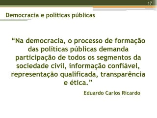 17
17
“Na democracia, o processo de formação
das políticas públicas demanda
participação de todos os segmentos da
sociedade civil, informação confiável,
representação qualificada, transparência
e ética.”
Eduardo Carlos Ricardo
Democracia e políticas públicas
 