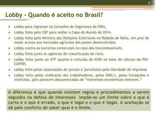 3
Lobby - Quando é aceito no Brasil?
Lobby para ingressar no Conselho de Segurança da ONU.
Lobby feito pela CBF para sediar a Copa do Mundo de 2014.
Lobby feito pelo Ministro das Relações Exteriores na Rodada de Doha, em prol de
maior acesso aos mercados agrícolas dos países desenvolvidos.
Lobby contra as barreiras comerciais no caso dos biocombustíveis.
Lobby feito junto às agências de classificação de risco.
Lobby feito junto ao STF quanto à inclusão do ICMS na base de cálculo do PIS/
COFINS.
Lobby feito pelas associações de jornais e jornalistas pela liberdade de imprensa
Lobby feito pelos sindicatos dos trabalhadores, pelas ONG´s, pelas fundações e
institutos, pois parecem desconectados de “interesses econômicos menores.”
A diferença é que quando existem regras e procedimentos a serem
seguidos na defesa de interesses impõe-se um limite sobre o que é
certo e o que é errado, o que é legal e o que é ilegal. A aceitação se
dá pelo conforto de saber qual é o limite.
 