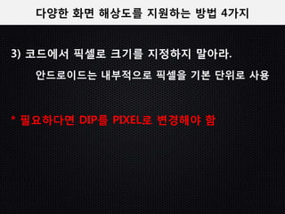 다양한 화면 해상도를 지원하는 방법 4가지


3) 코드에서 픽셀로 크기를 지정하지 말아라.
   안드로이드는 내부적으로 픽셀을 기본 단위로 사용



* 필요하다면 DIP를 PIXEL로 변경해야 함
 