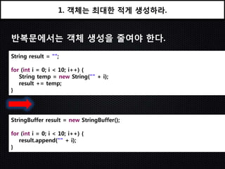 1. 객체는 최대한 적게 생성하라.


반복문에서는 객체 생성을 줄여야 한다.
String result = "";

for (int i = 0; i < 10; i++) {
   String temp = new String("" + i);
   result += temp;
}




StringBuffer result = new StringBuffer();

for (int i = 0; i < 10; i++) {
   result.append("" + i);
}
 