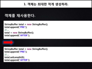 1. 객체는 최대한 적게 생성하라.


객체를 재사용한다.

StringBuffer total = new StringBuffer();
total.append("PRE");
//....
total = new StringBuffer();
total.append("AFTER");




StringBuffer total = new StringBuffer();
total.append("PRE");
//....
total.setLength(0);
total.append("AFTER");
 