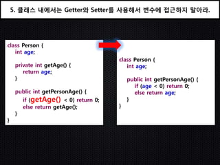 5. 클래스 내에서는 Getter와 Setter를 사용해서 변수에 접근하지 말아라.




class Person {
   int age;
                                       class Person {
     private int getAge() {               int age;
        return age;
     }                                     public int getPersonAge() {
                                             if (age < 0) return 0;
     public int getPersonAge() {             else return age;
         if (getAge() < 0) return 0;       }
         else return getAge();         }
     }
}
 