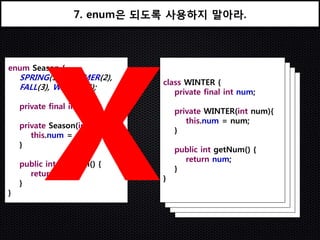 7. enum은 되도록 사용하지 말아라.



enum Season {
    SPRING(1), SUMMER(2),
                               class WINTER {
    FALL(3), WINTER(4);          class FALL {
                                   class SUMMER { num;
                                   private final int
                                     class SPRINGint num;
                                     private final {
                                       private final int num;
    private final int num;               private final int num;
                                   private WINTER(int num){
                                     private FALL(int num){
                                       this.num = num;
                                       private SUMMER(int num){
    private Season(int num){             this.num = num;
                                         private SPRING(int num){
                                   }       this.num = num;
       this.num = num;               }      this.num = num;
                                       }
    }                                    }
                                   public int getNum() {
                                     public int getNum() {
                                       return num;
                                       public int getNum() {
    public int getNum() {                return num;
                                         public int getNum() {
                                   }       return num;
      return num;                    }      return num;
                               }       }
    }                            }       }
                                   }
}                                    }
 