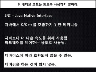 9. 네티브 코드는 되도록 사용하지 말아라.


JNI – Java Native Interface

자바에서 C/C++를 호출하기 위한 메커니즘


자바보다 더 나은 속도를 위해 사용됨.
하드웨어를 제어하는 용도로 사용됨.


디바이스에 따라 호홖되지 않을 수 있음.

디버깅을 하는 것이 쉽지 않음.
 