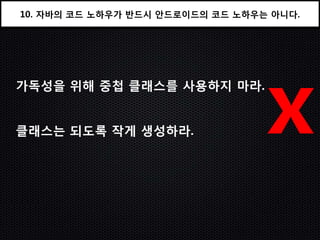 10. 자바의 코드 노하우가 반드시 안드로이드의 코드 노하우는 아니다.




가독성을 위해 중첩 클래스를 사용하지 마라.


클래스는 되도록 작게 생성하라.                 x
 