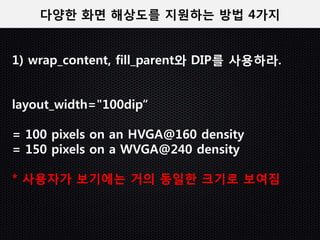 다양한 화면 해상도를 지원하는 방법 4가지


1) wrap_content, fill_parent와 DIP를 사용하라.


layout_width="100dip“

= 100 pixels on an HVGA@160 density
= 150 pixels on a WVGA@240 density

* 사용자가 보기에는 거의 동일한 크기로 보여짐
 