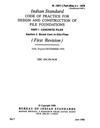 Gr7
IS:2911(PattUSeic2)-1979
Indian Standard ’ Rearmed 1w7’
CODE OF PRACTICE FOR
DESIGN AND CONSTRUCTION OF
PILE FOUNDATIONS
PART I CONCRETE PILES
Section 2 Bored Cast in-Situ Piles
(First Revision)
Fifth Reprint DECEMBER 199s
LJDC 624.154.34.04
8 Cop~riighr 1980
BUREAU OF INDIAN STANDARDS
MANAK BHAVAN, 9 BAHADUR SHAH ZAFAR MARG
NEW DELHI I I0002
June 1980
 