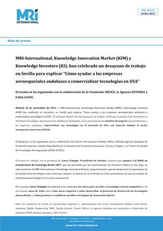 NDP_291113

29 Nov 2013

Nota de prensa

MRI-International, Knowledge Innovation Market (KIM) y
Knowledge Investors (KI), han celebrado un desayuno de trabajo
en Sevilla para explicar Cómo ayudar a las empresas
aeroespaciales andaluzas a comercializar tecnologías en USA
El evento se ha organizado con la colaboración de la Fundación HELICE, la Agencia EXTENDA y
FADA-CATEC.
K)M han celebrado un encuentro en Sevilla para explicar Cómo ayudar a las empresas aeroespaciales andaluzas a

Madrid, 29 de noviembre de 2013 — MRI-International, Knowledge Innovation Market (KIM) y Knowledge Investors
comercializar tecnologías en USA . El principal objetivo de este desayuno de trabajo, celebrado el pasado 8 de noviembre en
el Parque Tecnológico Aeroespacial de Andalucía (Aerópolis), era la presentación de modelos de negocio que permitiesen, a
las empresas andaluzas, comercializar sus tecnologías en el mercado de USA, con especial enfoque al sector
aerospacial americano (NASA).

El desayuno se ha organizado con la colaboración del Cluster Aeroespacial Andaluz Hélice, Extenda-Agencia Andaluza de
Promoción Exterior, entidad dependiente de la Consejería de Economía Innovación, Ciencia y Empleo; y el Centro Avanzado
de Tecnologías Aeroespaciales (FADA-CATEC).

El evento ha contado con la presencia de Laura Schoppe, Presidenta de Fuentek, empresa que asesora a la NASA en
transferencia de tecnología desde 2007; que fue precedida por las intervenciones de Francisco Velasco y Lluc Díaz, en
representación de MRI-International y Knowledge Innovation Market, respectivamente, quienes destacaron la importancia de
la transferencia tecnológica como clave para mejorar el retorno de la inversión en I+D y presentaron un caso de estudio de
transferencia tecnológica en el sector aeroespacial.

Por su parte, Laura Schoppe ha explicado a los asistentes las claves para acceder a tecnología externa competitiva y ha
presentado casos de éxito sobre cómo hacer negocios y cómo desarrollar el potencial de licencia de las tecnologías
desarrolladas, y cómo promover y establecer posibles estrategias de innovación abierta.

Entre los asistentes al evento se encontraban empresas y organizaciones del sector aeroespacial andaluz como Aertec
Solutions, Skylife Engineering, MDU, Sevilla Control, Cluster Hélice, la Agencia Andaluza de Innovación y Desarrollo de
Andalucía IDEA, Airgrup, Inespasa, o Win Inertia.
MRI-International – Velázquez, 57, 6º dcha. – 28001 Madrid – Spain
prensa@mri-international.es

www.mri-international.es

 