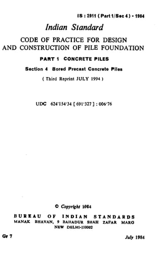 IS : 2911 ( Part l/See 4) - 1984
Indian Standard
CODE OF PRACTICE FOR DESIGN
AND CONSTRUCXION OF PILE FOUNDATION
PART 1 CONCRETE PILES
Section 4 Bored Precast Concrete
( Third Reprint JULY 1994 )
Piles
UDC 624’154’34 [ 691’327 ] : 006’76
/ BUREAU OF INDIAN STANDARDS
MANAK BHAVAN, 9 BAHADUR SHAH ZAFAR MARC3
NEW DELHI-110002
Gr 7 July 1984
( Reaffirmed 1997 )
 