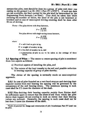 IS:2911 (PartII)-19&I
aompaction piles, tests should be done on a group of piles with their cap
resting on the ground [ su IS : 2911 ( Part IV )-1979*]. If such test data
are not available, the load carried by the pile shall be determined by the
Engineering News formula ( seeNote). Care shall be taken that while
counting the number of blows, the head of the pile is not broomed or
brushed and in case of interrupted driving counting shall be done after
30 cm of driving.
NOTE- For piles driven with drop hammer,
p,E
s + 2.5
Far piler driven with single-acting steam hammer,
p,16
s + 0.25
where
P = safe load on pile in kg,
W = weight of monkey in kg,
H = free fall of monkey in m, and
s = penetration of pile in cm to be taken m the average of three
blows.
5.5 Spacing of Piles - The centre to centre spacing of pile is considered
from two aspects as follows:
a) Practical aspects of installing the piles, and
b) The nature of the load transfer to the soil and possible reduction
in bearing capacity of group of piles thereby.
The choice of the spacing is normally made on semi-empirical
approach.
5.5.1 In case of piles founded on a very hard stratum and deriving their
capacity mainly from end bearing the spacing will be governed by the
competency of the end bearing strata. The minimum spacing in such
cases shall be 2.5 times the diameter of the shaft.
5.5.2 Piles deriving their bearing capacity mainly from friction shall
be sufficiently apart to ensure that the zones of soil from which the piles
derive their support do not overlap to such an extent that their bearing
values are reduced. Generally, the spacing in such cases shall not be
less than 3 times the diameter of the shaft.
*Code of practice for deriga rad construction of pile found&omsz Part IV Lo4 tplt
on piles.
9
 