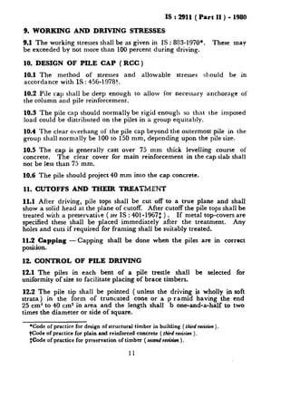 IS : 2911 ( Part II ) - 1980
9. WORKING AND DRIVING STRESSES
9.1 The working stresses shall be as given in IS : 883-1970*. These may
be exceeded by not more than 100 percent during driving.
10. DESIGN OF PILE CAP ( RCC )
10.1 The method of stresses and allowable stresses should be in
accordance with IS : 456-l 9787.
10.2 Pile cap shall be deep enough to allow for necessary anchorage of
the column and pile reinforcement.
10.3 The pile cap should normally be rigid enough so that the imposed
load could be distributed on the piles in a group equitably.
10.4 The clear overhang of the pile cap beyond the outermost pile in the
group shall normally be 100 to 150 mm, depending upon the pile size.
10.5 The cap is generally cast over 75 mm thick levelling course of
concrete. The clear cover for main reinforcement in the cap slab shall
not be less than 75 mm.
10.6 The pile should project 40 mm into the cap concrete.
11. CUTOFFS AND THEIR TREATMENT
11.1 After driving, pile tops shall be cut off to a true plane and shall
show a solid head at the plane of cutoff. After cutoff the pile tops shall be
treated with a preservative (see IS : 401-1967: ) . If metal top-covers are
specified these shall be placed immediately after the treatment. Any
holes and cuts if required for framing shall be suitably treated.
11.2 Capping -Capping shall be done when the piles are in correct
position.
12. CONTROL OF PILE DRIVING
12.1 The piles in each bent of a pile trestle shall be selected for
uniformity of size to facilitate placing of brace timbers.
12.2 The pile tip shall be pointed ( unless the driving is wholly in soft
strata) in the form of truncated cone or a p ramid having the end
25 cm2 to 40 cm2 in area and the length shall b one-and-a-half to two
times the diameter or side of square.
*Code of practice for design of structural timber in building ( third r&ion ).
fCode of practice for plain and reinforced concrete ( third recision).
SCode of practice for preservation of timber ( second vuisim ).
11
 