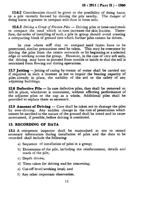 IS : 2911( Part II ) - 1980
12.6.2 Consideration should be given to the possibility of doing harm
to a pile recently formed by driving the pile nearby. The danger of
doing harm is greater in compact soils than in loose soils.
12.6.3 DrizGg n Croup of Friction Piles - Driving piles in loose sand tends
to compact the sand which in turn increases the skin friction. There-
fore, the order of installing of such a pile in group should avoid creating
a compacting block of ground into which further piles cannot be driven.
In case where stiff clay or compact sand layers have to be
penetrated, similar precautions need be taken. This may be overcome by
driving the piles from the centre outwards or by beginning at a selected
edge or working across the group. However, in the case of very soft soils,
the driving may have to proceed from outside to inside so that the soil is
restrained from flowing out during operations.
12.7 Jetting -Jetting of casing by means of water shall be carried out
if required in such a manner as not to impair the bearing capacity of
piles already in place, the stability of the soil or the safety of any
adjoining buildings.
12.8 Defective Pile - In case defective piles, they shall be removed or
left in place, whichever is convenient, without affecting performance of
the adjacent piles or the cap as a whole. Additional piles shall be
provided to replace them as necessary.
12.9 Amount of Driving - Care shall be taken not to damage the piles
by over-driving. Any sudden change in the rate of penetration which
cannot be ascribed to the nature of the ground shall be noted and its cause
ascertained, if possible, before driving is continued.
13. RECORDING OF DATA
13.1 A competent inspector shall be maintained at site to record
necessary information during installation of piles and the data to be
recorded shall include the following:
a) Sequence of installation of piles in a group;
b) Dimensions of the pile, including the reinforcement, details and
mark of the pile;
c) Depth driven;
d) Time taken for driving and for concreting;
e) Cut-off level/working level; and
f) Any other important observation.
13
 
