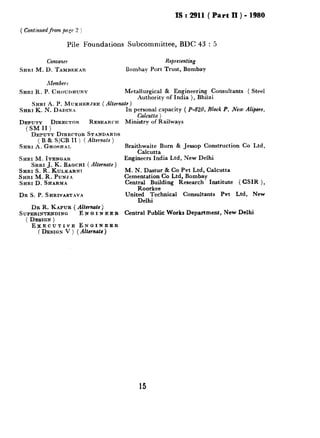 ( Continuedfrom pn,ye 2 )
IS : 2911( Part II ) - 1980
Pile Foundations Sulxommittee, BDC 43 : 5
Convener
SHRI M.D. TA~IHEICAR
Members
Representing
Bomha~ Port Trust, Bombay
SHRI R.P. CKOunHURY Metallurgical & Engineering Consultants ( Steel
Authority of India ), Bhilai
SHRI K. N. DADINA
SHRI A.P. MUKHERJEE (Alternate)
In personal capacity ( P-820, Block P, .New A&ore.
_ Calcutta ) _ .
Ministry of RailwaysDEPUTY DIRECTOR RESEARCH
(SMII)
DE~JIJTYDIRECTOR STANDARDS
(B & SICB II I ( Alternate 1
SRRl i$.GHodm~.
SHRI M.IYENGAR
SHRI .J. K. BAGCHI (Alternate )
SHRI S. R‘: KULKARNI
SKRI M.R.PuNJA
SHRID.SHARMA
DR S. P. SRRIVASTAVA
DR R. KAPUR (Alternate)
SUPERINTENDING ENGINEER
( DESIQN)
EXECUTIVE ENGINEER
(DESIGN V ) (Alternate )
Braithwaite Burn & Jessop Construction Co Ltd,
Calcutta
Engineers India Ltd, New Delhi
M. N. Dastur & Co Pvt Ltd, Calcutta
Cementatioq C-0 Ltd, Bombay
Centr$or~eklmg Research Institute ( CSIR ),
United Technical Consultants Pvt Ltd, New
Delhi
Central Public Works Department, New Delhi
15
 