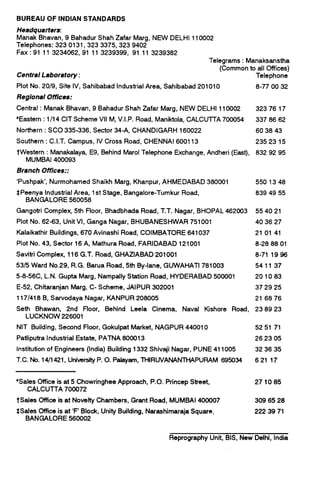 BUREAU OF INDIAN STANDARDS
Headquarters.
Manak Bhavan, 9 Bahadur Shah Zafar Marg, NEW DELHI 110002
Telephones: 323 0131,323 3375,323 9402
Fax : 91 11 3234062, 91 11 3239399, 91 11 3239382
Central Laboratory :
Plot No. 20/9, Site IV, Sahibabad Industrial Area, Sahibabad 201010
Regional Oflices:
Telegrams : Manaksanstha
(Common to all Offices)
Telephone
8-77 00 32
Central : Manak Bhavan, 9 Bahadur Shah Zafar Marg, NEW DELHI 110002 32376 17
*Eastern : 1I14 CIT Scheme VII M, V.I.P. Road, Maniktola, CALCUTTA 700054 337 86 62
Northern : SC0 335-336, Sector 34-A, CHANDIGARH 160022 60 38 43
Southern : C.I.T. Campus, IV Cross Road, CHENNAI 600113 23523 15
tWestern : Manakalaya, E9, Behind Marol Telephone Exchange, Andheri (East), 832 92 95
MUMBAI 400093
Branch Offices::
‘Pushpak’, Nurmohamed Shaikh Marg, Khanpur, AHMEDABAD 380001
SPeenya Industrial Area, 1st Stage, Bangalore-Tumkur Road,
BANGALORE 560058
5501348
839 49 55
Gangotri Complex, 5th Floor, Bhadbhada Road, T.T. Nagar, BHOPAL 462003 55 40 21
Plot No. 62-63, Unit VI, Ganga Nagar, BHUBANESHWAR 751001 40 36 27
Kalaikathir Buildings, 670 Avinashi Road, COIMBATORE 641037 21 01 41
Plot No. 43, Sector 16 A, Mathura Road, FARIDABAD 121001 8-28 88 01
Savitri Complex, 116 G.T. Road, GHAZIABAD 201001 8-71 1996
5315 Ward No.29, R.G. Barua Road, 5th By-lane, GUWAHATI 781003 541137
5-8-56C, L.N. Gupta Marg, Nampally Station Road, HYDERABAD 500001 20 1083
E-52, Chitaranjan Marg, C- Scheme, JAIPUR 302001 37 29 25
117/418 B, Sarvodaya Nagar, KANPUR 208005 21 68 76
Seth Bhawan, 2nd Floor, Behind Leela Cinema, Naval ffishore Road, 23 89 23
LUCKNOW 226001
NIT Building, Second Floor, Gokulpat Market, NAGPUR 440010 52 51 71
Patliputra Industrial Estate, PATNA 800013 26 23 05
Institution of Engineers (India) Building 1332 Shivaji Nagar, PUNE 411005 32 36 35
T.C. No. 14/l 421, UniversityP. 0. Pafayam, THIRUVANANTHAPURAM 695034 621 17
*Sales Dffice is at 5 Chowringhee Approach, P.O. Princep Street,
CALCUll-A 700072
tSales office is at Novelty Chambers, Grant Road, MUMBAI 400007
SSates Dffice is at ‘F’ Block, Unity Building, Narashimaraja Square,
BANGALORE 560002
271085
309 65 28
222 39 71
Reprography Unit, BIS, New Delhi, India
 