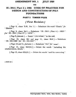 AMENDMENT NO. I JULY 1989
TO
IS : 2911( Part 2 )- 1980 CODE OF PRACTICE FOR
DESIGN AND CONSTRUCTION OF PILE
FOUNDATIONS
PART 2 TIMBER PILES
( First Revision ) . .
( Page 6, clause 2.19, fine 1 ) - Substitute the word ‘ Elastic ‘fir
6 Electric ‘.
( Page 9, clause 5.4 ) - Substitute ‘ IS : 2911 ( Paxt 4 ) - 1985* ’
for c IS : 2911 ( Part IV ) - 1979* ‘.
( Page 9, j&t-note ) - Insert ‘ (/irrl midn 1 ’ in the end.
( Page 10, clause 8.1 and page 11, clause 11.1 ) - Substitute
l IS : 401-1982 ‘for ‘ IS : 401-1967 ‘.
( Pages 10 nnd 11, foot-notes ) - Substitute ’ third ‘for ’ second ‘.
[ Page 13, clause 13.1(b) ] - Delete the words ‘ including the
reinforcement, details ‘.
[ Page 13, clause 13.1(d) ] - Delete the words ‘ and for concreting ’
( UDC 43 )
Reprography Unit, BIS, New Delhi, India
 