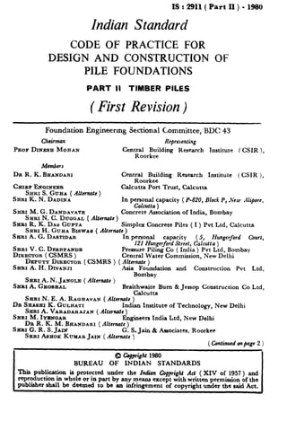 IS : 2911( Part II ) - 1980
Indian Standard
CODE OF PRACTICE FOR
DESIGN AND CONSTRUCTION OF
PILE FOUNDATIONS
PART II TIMBER PILES
( First Revision)
Foundation Engineermg Se&onal Committee, BDC 43
Chairman Reprewnting
PROS DINESH MOEAN Central Building Research Institute ( CSIR ),
Roorkee
Members
DR R. K. BHANDARX Cent;~or~~ding Research Institute ( CSIR ),
CHIEF ENGINEER
SHRI S. GUEA ( ANernatc )
Calcutta Port Trust, Calcutta
SRRI K. N. DADINA In personal capacity (P-820, Block P, New Alifiorc,
SHRI M. G. DANDAVATE
Calcutta )
SHRI N. C. DIJQ~AL ( Alternate)
Concrete Association of India, Bombay
Saab R. K. DAY GU~TA Simplex Concrete Piles ( I ) Pvt Ltd, Calcutta
SERI H. GUHA BISWAS ( A&mate )
SHRI A. G. DASTIDAR . t personal capacity (5, Hungcrford Court,
SHEI V. C. DESBPAIJDE
I21 Hungerford Street, Calcutta )
DIRECTOR ( CSMRS )
Pressure Piling Co ( India ) Pvt Ltd, Bombay
Central Water Commission, New Delhi
DEPUTY DIRECTOR ( CSMRS ) ( Alternuts i
SHRI A. H. DIVANJI . ’ ‘Asia Fohndation and Construction Pvt Ltd,
SH~I A. N. JANGLE ( Altcrnats )
Bombay
SaRr A. &fOSJHAL Braithwaite Bum 8cJessop Construction Co Ltd,
Calcutta
SERI N. E. A. RA~HAVAN ( Altsmafc )
DR SHASEI K. GULHA*~I Indian Institute of Technology, New Delhi
SH~I A. VARADARAJAN ( Alternate )
SHRI M. ImC3AR Engineers India Ltd, New Delhi
DR R. K. M. BRANDARI ( Alternatc )
SHRI G. R. S. Jti G. S. Jain & Associates, Roorkee
SARI ASHOK KU~UARJAM ( Aftamute )
( Continued onpage 2 )
I
Q Co+ght 1980
BUREAU OF INDIAN STANDARDS I
‘1Jiis publication is protected under the Indian Qpyrighr Act ( XIV of 1957 ) and
reproduction in whole or in part by any means except with written permission of the
publisher shall be deemed to be an infringement of copyright under the said Act.
 