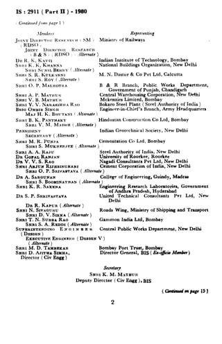 IS : 2911 (Part II ) - 1980
Indian Institute of Technology, Bombay
National Buildings Organization, New Delhi
M. N. Dastur & Co Pvt Ltd. Calcutta
B & R Branch, Public Works Department,
Government of Punjab, Chandigarh
Central Warehousing Corporation, New Delhi
M&en&s Limited, Bombay
Bokaro Steel Plant ( Steel Authority of India )
Engincser-in-Chief’s Branch, Army Headquarters
Hindustan Construction Co Ltd, Bombay
Indian Geotrchniral Society, New Delhi
Cementation Co Ltd, Bombay
SHRI A. A. RAJU Steel Authority of India, New Delhi
DR GOPAL RANJ.N University of Roorkee, Roorkee
Da V. V. S. Rno Nagadi Consultants Pvt Ltd, New Delhi
SHRI AXJUN RIJHSINGHANI Cement Corporation of India, New Delhi
SRaI 0. P. SRIVASTAVA( -‘ihCrt&h)
DR A. SAR~UNAN College of Enginrcnring, Guindy, Madrv
SHRI S. BOOMINATRAX ( AIternata )
SHRI K. R. SAXENA Engineerin Research Laboratories, Government
of And ra Pradesh, Hyderabadt
DR S.P. SHHIVA~TAVA United Technical Consultants Pvt Ltd, New
Delhi
DR R. KAPUR ( Alfwnate )
SRRI N. SIVAQUR~
SHRI D. V. SIKKA (Ahmate I
Roads Wing, Ministry of Shipping and Transport
SHR;%'.N.SUBBA RAO‘ ’ Gammon India Ltd, Bombay
SRRI S. A. REDDI ( Altcrnafc )
SUPERINTENDING. E N o I N E F. K Central Public Works Department, New Delhi
( DESIGN )
EXECUTIVP: ENQINEFX ( DESIGN V )
( Alternate )
SHRI M. D. TAIUBEKAR
SBRI D. AJITEA SIMHA,
Director ( Civ Engg )
Bombay Port Trust, Bombay
Director General, BIS ( Ex-&icie Mnn6rr)
Secretary
SHI~I K. M. M.r~aun
Deputy Director ( Civ Engg ), BIS
2
 