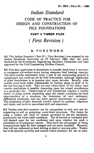 IS : 2911 ( Part ll ) - 1980
Indian Standurd
CODE OF PRACTICE FOR
DESIGN AND CONSTRUCTION OF
PILE FOUNDATIONS
PART II TIMBER PILES
( First Revision )
0. FOREWORD
0.1 This Indian Standard ( Part II ) ( First Revision) was adopted by the
Indian Standards Institution on 29 February 1980, after the draft
finalized by the Foundation Engineering Sectional Committee had been
approved by the Civil Engineering Division Council.
0.2 Piles find application in foundation to transfer loads from a structure
to competent sub-surface strata having adequate load bearing capacity.
The load transfer mechanism from a pile to the surrounding ground is
complicated and could not yet be fully determined, although application
of piled foundations is in practice over many decades. Broadly, piles
transfer axial loads either substantially by friction along its shaft or by
the end bearing or both. Piles are used where either of the above load
transfer mechanism is possible depending upon the subsoil stratification
at a particular site. Construction of pile foundations requires a careful
choice of piling system depending upon the subsoil conditions, the load
characteristics of a structure, the limitations of total settlement,
differential settlement, and any other special requirement of a project.
The installation of piles demands careful control on position, alignment
and depth, and involves specialized skill and experience.
0.3 Timber piles find extensive use for compaction of soils and also for
supporting as well as protecting water-front structures. The choice for
using a timber pile shall be mainly governed by the site conditions,
particularly the water-table conditions. Use of treated or untreated piles
will depend upon the site conditions and upon whether the work is
permanent or of temporary nature. They have the advantages of being
comparatively light for their strength and are easily handled. However,
they will not withstand as hard driving as steel or concrete piles. Timber
has to be selected carefully and treated where necessary for use as piles,
3
 
