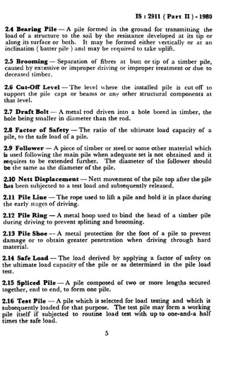 IS : 2911 ( Part II ) - 1980
2.4 Bearing Pile- A pile formed in the ground for transmitting the
load of a structure to the soil by the resistance developed at its tip or
along its surface or both. It may be formed either vertically or at an
inclination ( batter pile ) and may be required to take uplift.
2.5 Brooming - Separation of fibres at butt or tip of a timber pile,
caused by excessive or improper driving or improper treatment or due to
deceased timber.
2.6 Cut-Off Level -The level where the installed pile is cut off to
support the pile caps or beams or any other structural components at
that level.
2.7 Draft Bolt -- A metal rod driven into a hole bored in timber, the
hole being smaller in diameter than the rod.
2.8 Factor of Safety -The ratio of the ultimate load capacity of a
pile, to the safe load of a pile.
2.9 Follower - A piece of timber or steel or some other material which
is used following the main pile when adequate set is not obtained and it
requires to be extended further. The diameter of the follower should
be the same as the diameter of the pile.
2.10 Nett Displacement - Nett movement of the pile top after the pile
has been subjected to a test load and subsequently released.
2.11 Pile Line - The rope used to lift a pile and hold it in place during
the early stages of driving.
2.12 Pile Ring -A metal hoop used to bind the head of a timber pile
during driving to prevent splitting and brooming.
2.13 Pile Shoe-A metal protection for the foot of a pile to prevent
damage or to obtain greater penetration when driving through hard
material.
2.14 Safe Load - The load derived by applying a factor of safety on
the ultimate load capacity of the pile or as determined in the pile load
test.
2.15 Spliced Pile -A pile composed of two or more lengths secured
together, end to end, to form one pile.
2.16 Test Pile - A pile which is selected for load testing and which is
subsequentlv loaded for that purpose. The test pile may form a working
pile itself if subjected to routine load test with up to one-and-a half
times the safe load.
5
 