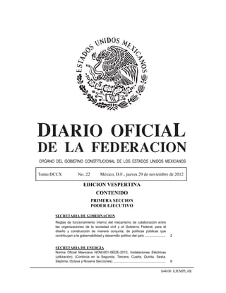 Tomo DCCX               No. 22             México, D.F., jueves 29 de noviembre de 2012

                             EDICION VESPERTINA
                                       CONTENIDO
                                   PRIMERA SECCION
                                   PODER EJECUTIVO

      SECRETARIA DE GOBERNACION
      Reglas de funcionamiento interno del mecanismo de colaboración entre
      las organizaciones de la sociedad civil y el Gobierno Federal, para el
      diseño y construcción de manera conjunta, de políticas públicas que
      contribuyan a la gobernabilidad y desarrollo político del país ......................          2


      SECRETARIA DE ENERGIA
      Norma Oficial Mexicana NOM-001-SEDE-2012, Instalaciones Eléctricas
      (utilización). (Continúa en la Segunda, Tercera, Cuarta, Quinta, Sexta,
      Séptima, Octava y Novena Secciones) ........................................................   9

                                                                                             $44.00 EJEMPLAR
 