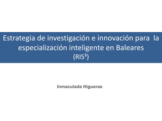 Estrategia de investigación e innovación para la
     especialización inteligente en Baleares
                      (RIS³)



                Inmaculada Higueras
 