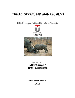 TUGAS STRATEGIK MANAGEMENT 
RHiNO: Kruger National Park Case Analysis 
Dususun Oleh: 
JATI SETIAWAN D 
NPM : 2401140026 
MM WEEKEND 1 
2014 
 