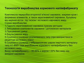 13
Технологія виробництва кормового напівфабрикату
Комплексна переробка вторинної м'ясної сировини, зокрема крові і
формених елементів, а також кератинвмісної сировини, бульйону
від варіння кісток під тиском і кісткового харчового жиру.
Схема виробництва:
1.Гідроліз кератинвмісної сировини лужним методом
2.Змішування компонентів сировини і допоміжних матеріалів
3.Підігрівання суміші
4.Емульгування жиру
5.Сушіння в сушарках розпилюючого типу (при використанні в
рецептурі кісткового жиру)
6.Сушіння в сушарках з віброкиплячим шаром інертного матеріалу
типу А1-ФМУ (при виробництві кормового напівфабрикату без
кісткового жиру.
Вихід напівфабрикату – 35-45% з жиром і 22% без жиру від
вихідної сировини.
 