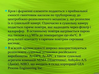 18
Кров і форменні елементи подаються з приймальної
ємності гвинтовим насосом по трубопроводу до
центробіжно-розпилюючого механізм у, що розпилює
їх в сушильній камері. Одночасно в сушильну камеру
подається гаряче повітря, яке надходить через фільтр і
калорифер. В останньому повітря нагрівається парою
під тиском 1-1,3 МПа до температури 150-160°С. В
результаті контакту з гарячим повітрям сировина
висихає.
В м'ясній промисловості широко використовуються
розпилюючі сушильні установки російського
виробництва А1-ОРЧ, А1-АРС, а також сушильні
агрегати компаній NEMA (Німеччина), Anhydro A/S
(Данія), NIRO, що входить в склад корпорації GEA
Process Engineering Inc.
 