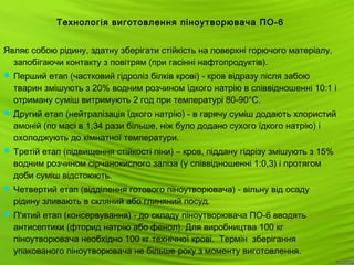 20
Технологія виготовлення піноутворювача ПО-6
Являє собою рідину, здатну зберігати стійкість на поверхні горючого матеріалу,
запобігаючи контакту з повітрям (при гасінні нафтопродуктів).
 Перший етап (частковий гідроліз білків крові) - кров відразу після забою
тварин змішують з 20% водним розчином їдкого натрію в співвідношенні 10:1 і
отриману суміш витримують 2 год при температурі 80-90°С.
 Другий етап (нейтралізація їдкого натрію) - в гарячу суміш додають хлористий
амоній (по масі в 1,34 рази більше, ніж було додано сухого їдкого натрію) і
охолоджують до кімнатної температури.
 Третій етап (підвищення стійкості піни) – кров, піддану гідрізу змішують з 15%
водним розчином сірчанокислого заліза (у співвідношенні 1:0,3) і протягом
доби суміш відстоюють.
 Четвертий етап (відділення готового піноутворювача) - вільну від осаду
рідину зливають в скляний або глиняний посуд.
 П'ятий етап (консервування) - до складу піноутворювача ПО-6 вводять
антисептики (фторид натрію або фенол). Для виробництва 100 кг
піноутворювача необхідно 100 кг технічної крові. Термін зберігання
упакованого піноутворювача не більше року з моменту виготовлення.
 