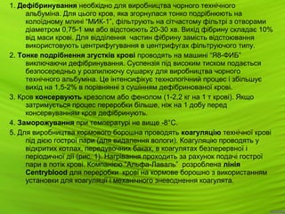 6
1. Дефібринування необхідно для виробництва чорного технічного
альбуміна. Для цього кров, яка згорнулася тонко подрібнюють на
колоїдному млині “МИК-1”, фільтрують на сітчастому фільтрі з отворами
діаметром 0,75-1 мм або відстоюють 20-30 хв. Вихід фібрину складає 10%
від маси крові. Для відділення частин фібрину замість відстоювання
використовують центрифугування в центрифугах фільтруючого типу.
2. Тонке подрібнення згустків крові проводять на машині “Я8-ФИБ”
виключаючи дефібринування. Суспензія під високим тиском подається
безпосередньо у розпилюючу сушарку для виробництва чорного
технічного альбуміна. Це інтенсифікує технологічний процес і збільшує
вихід на 1,5-2% в порівнянні з сушінням дефібринованої крові.
3. Кров консервують крезолом або фенолом (1-2,2 кг на 1 т крові). Якщо
затримується процес переробки більше, ніж на 1 добу перед
консервуванням кров дефібринують.
4. Заморожування при температурі не вище -8°С.
5. Для виробництва кормового борошна проводять коагуляцію технічної крові
під дією гострої пари (для видалення вологи). Коагуляцію проводять у
відкритих котлах, передувочних баках, в коагулятах безперервної і
періодичної дії (рис. 1). Нагрівання проходить за рахунок подачі гострої
пари в потік крові. Компанією “Альфа-Лаваль” розроблена лінія
Centryblood для переробки крові на кормове борошно з використанням
установки для коагуляції і механічного зневоднення коагулята.
 