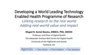 Developing a World Leading Technology
Enabled Health Programme of Research
Linking research to the real world
Adding real-world value and impact
Maged N. Kamel Boulos, MBBCh, PhD, SMIEEE
Professor and Chair of Digital Health
The Alexander Graham Bell Centre for Digital Health
University of the Highlands and Islands
Scotland, UK
 